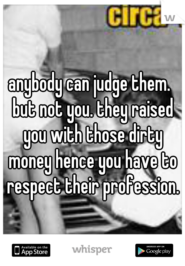 anybody can judge them.  but not you. they raised you with those dirty money hence you have to respect their profession.