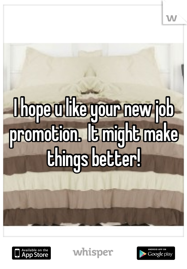 I hope u like your new job promotion.  It might make things better!