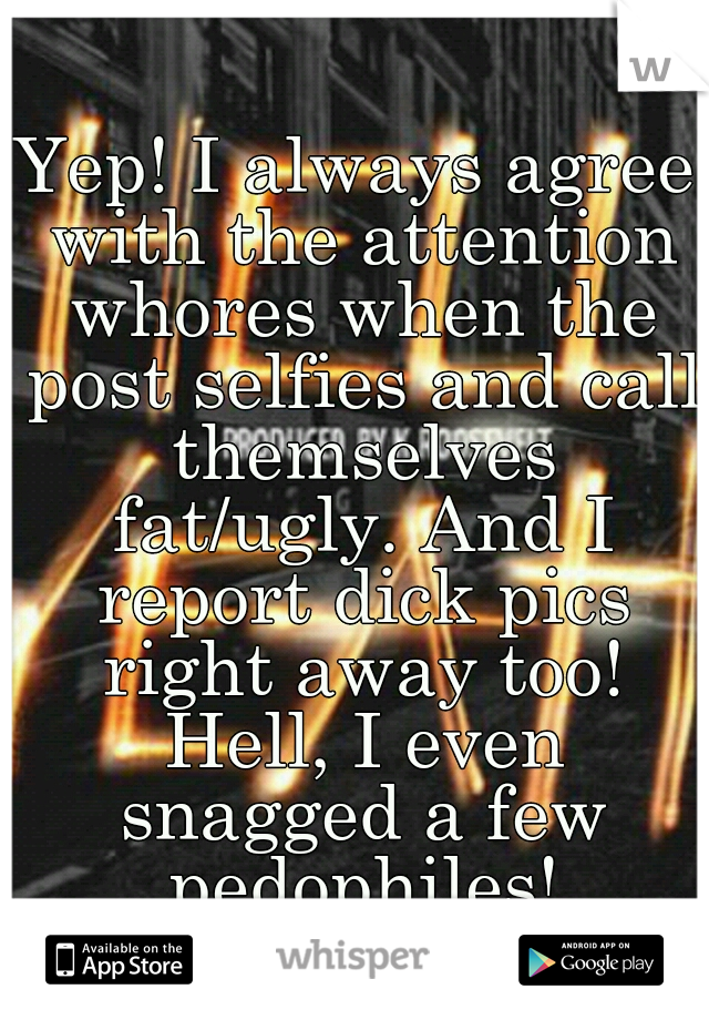 Yep! I always agree with the attention whores when the post selfies and call themselves fat/ugly. And I report dick pics right away too! Hell, I even snagged a few pedophiles!