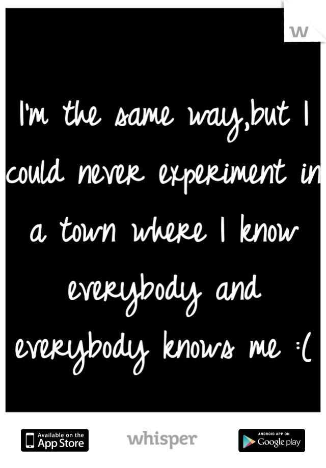 I'm the same way,but I could never experiment in a town where I know everybody and everybody knows me :(