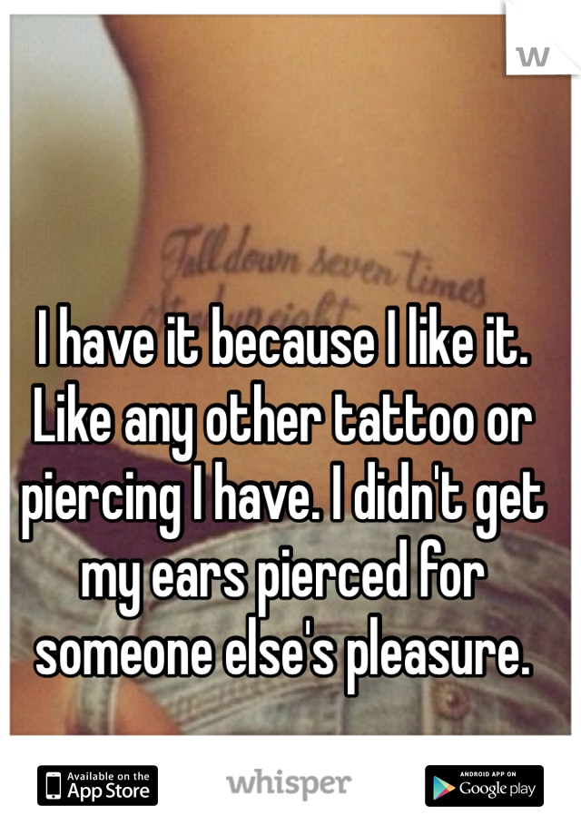 I have it because I like it. Like any other tattoo or piercing I have. I didn't get my ears pierced for someone else's pleasure. 