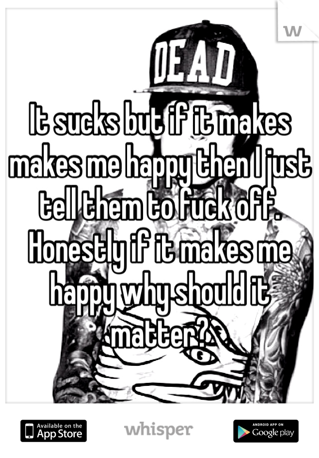 It sucks but if it makes makes me happy then I just tell them to fuck off. Honestly if it makes me happy why should it matter? 