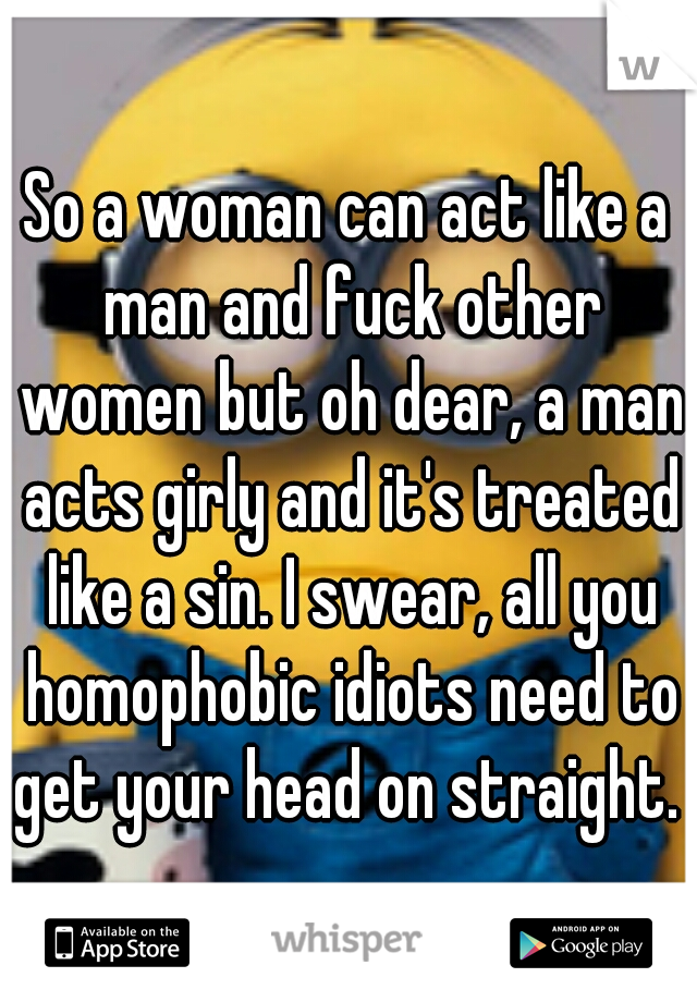 So a woman can act like a man and fuck other women but oh dear, a man acts girly and it's treated like a sin. I swear, all you homophobic idiots need to get your head on straight. 