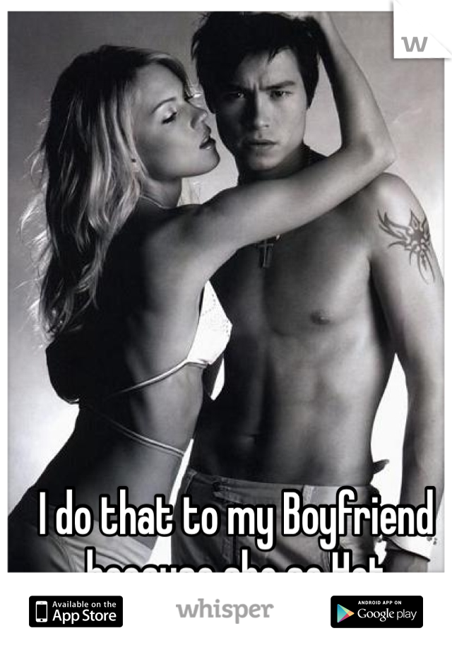I do that to my Boyfriend because she so Hot