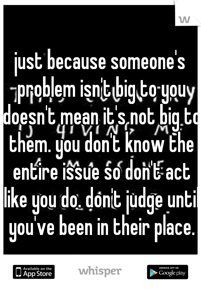just because someone's problem isn't big to you doesn't mean it's not big to them. you don't know the entire issue so don't act like you do. don't judge until you've been in their place.