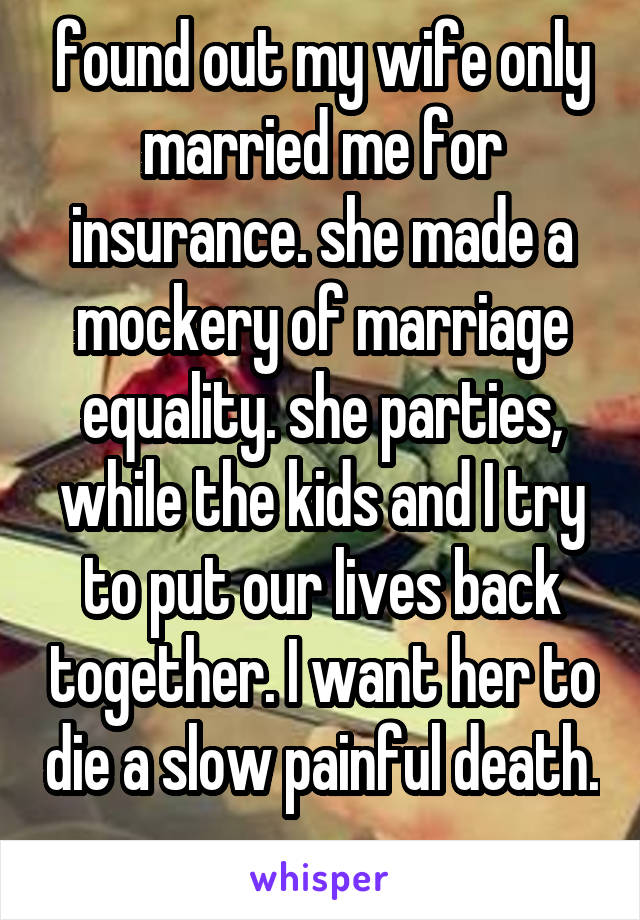 found out my wife only married me for insurance. she made a mockery of marriage equality. she parties, while the kids and I try to put our lives back together. I want her to die a slow painful death. 