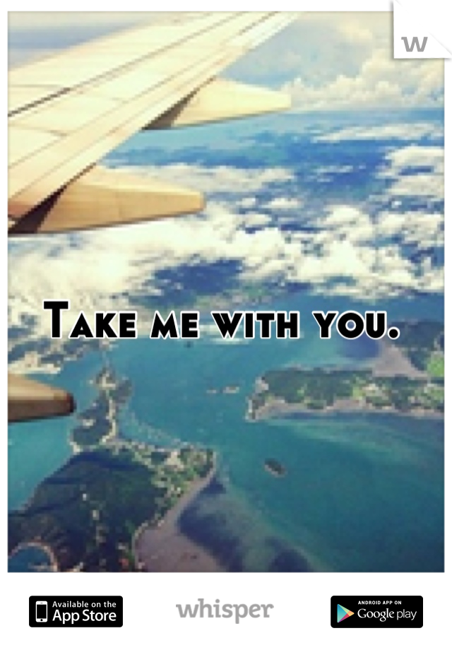 Take me with you. 
