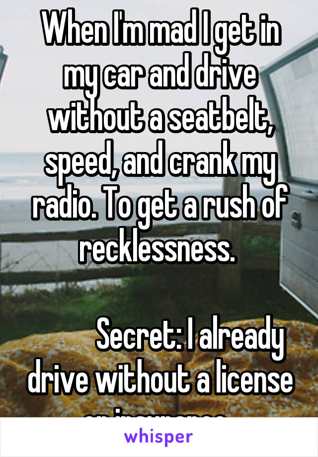 When I'm mad I get in my car and drive without a seatbelt, speed, and crank my radio. To get a rush of recklessness. 
   
          Secret: I already drive without a license or insurance. 