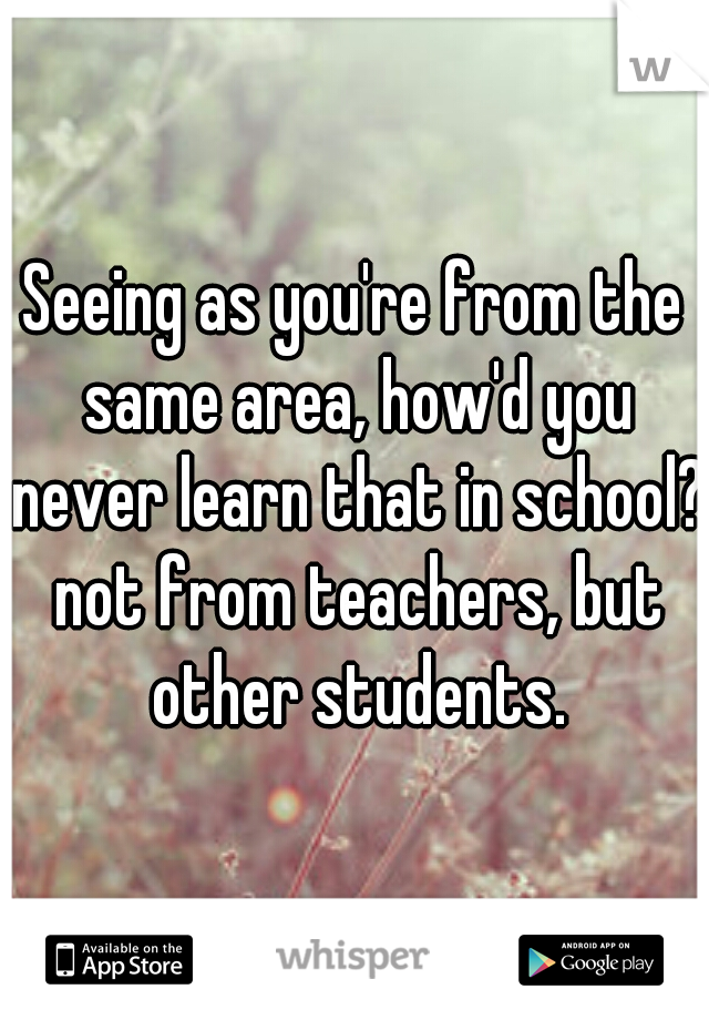 Seeing as you're from the same area, how'd you never learn that in school? not from teachers, but other students.