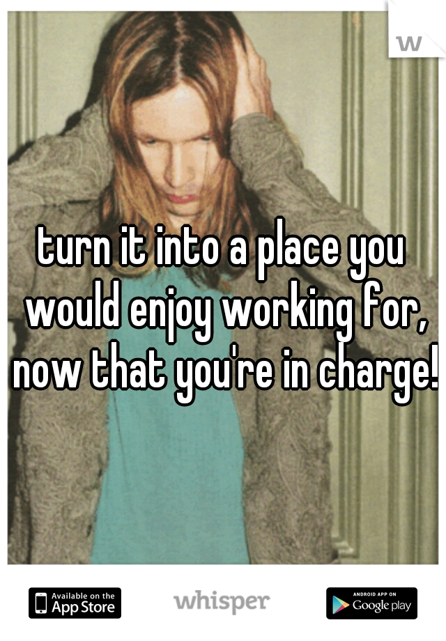 turn it into a place you would enjoy working for, now that you're in charge!