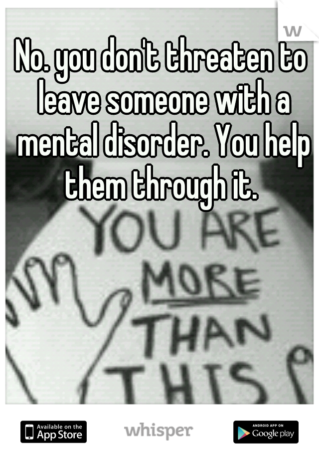 No. you don't threaten to leave someone with a mental disorder. You help them through it. 