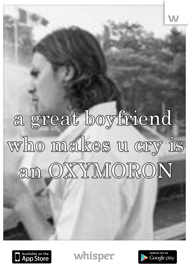 a great boyfriend who makes u cry is an OXYMORON