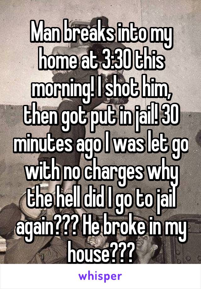 Man breaks into my home at 3:30 this morning! I shot him, then got put in jail! 30 minutes ago I was let go with no charges why the hell did I go to jail again??? He broke in my house???