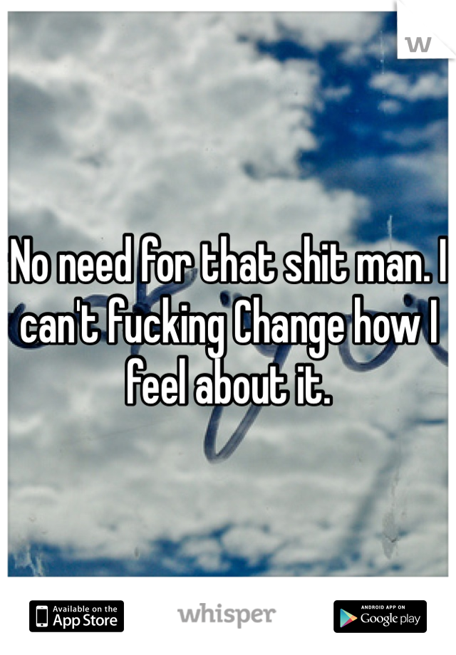 No need for that shit man. I can't fucking Change how I feel about it. 