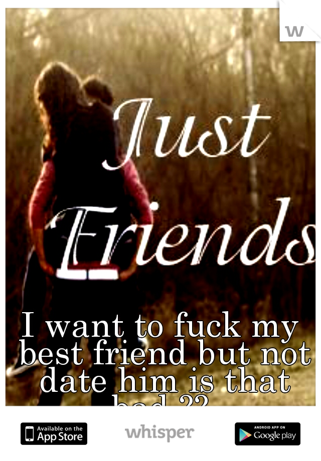 I want to fuck my best friend but not date him is that bad ?? 