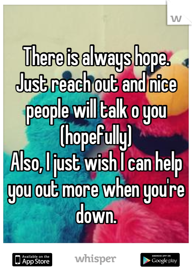 There is always hope.
Just reach out and nice people will talk o you (hopefully)
Also, I just wish I can help you out more when you're down.