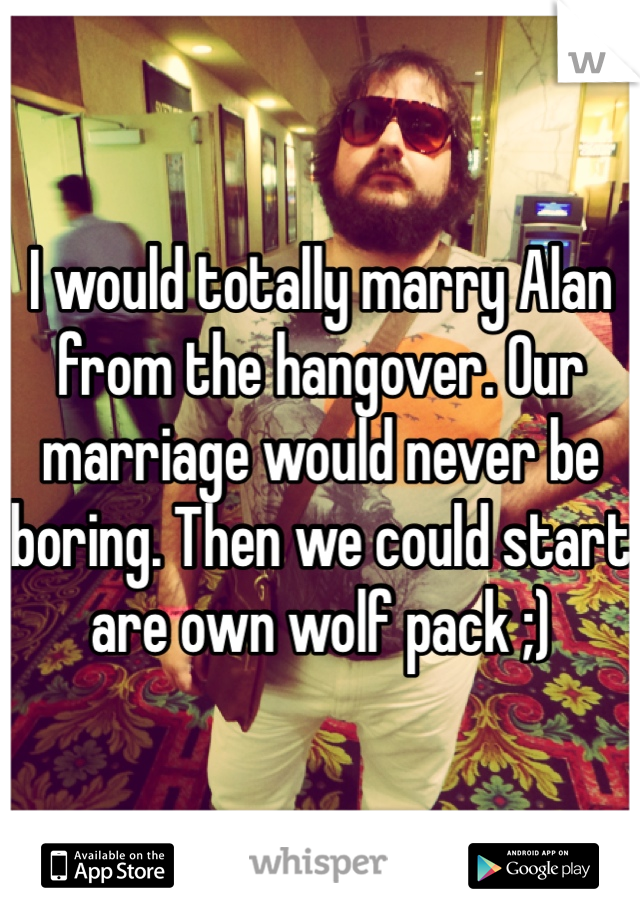 I would totally marry Alan from the hangover. Our marriage would never be boring. Then we could start are own wolf pack ;)