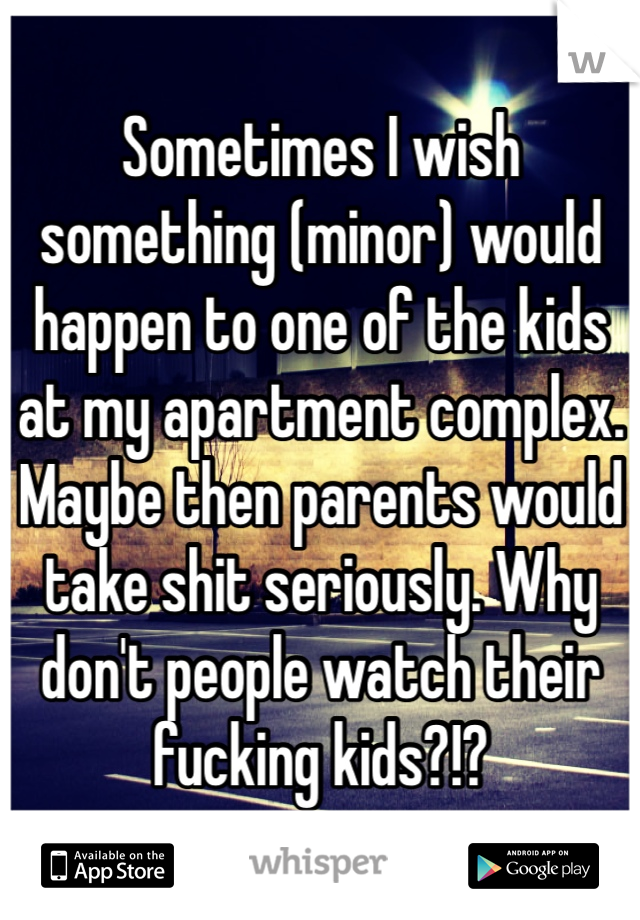 Sometimes I wish something (minor) would happen to one of the kids at my apartment complex. Maybe then parents would take shit seriously. Why don't people watch their fucking kids?!?