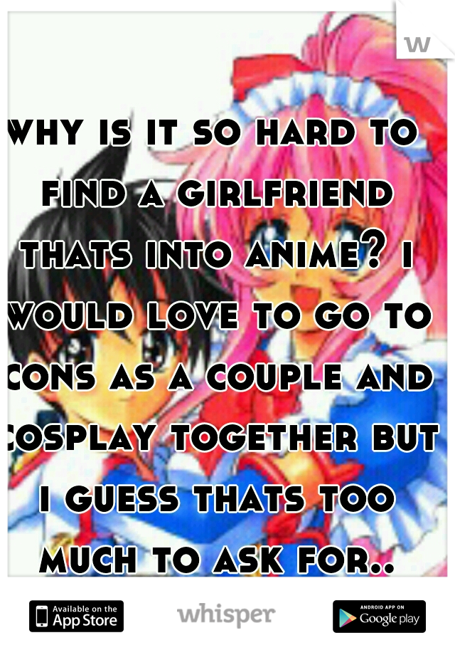 why is it so hard to find a girlfriend thats into anime? i would love to go to cons as a couple and cosplay together but i guess thats too much to ask for.. （−．−） 