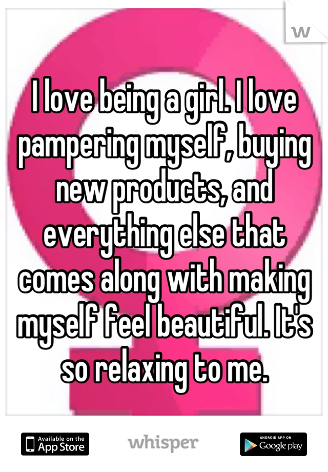I love being a girl. I love pampering myself, buying new products, and everything else that comes along with making myself feel beautiful. It's so relaxing to me.