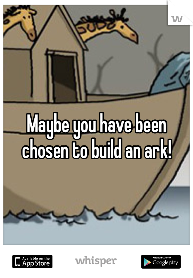 Maybe you have been chosen to build an ark! 