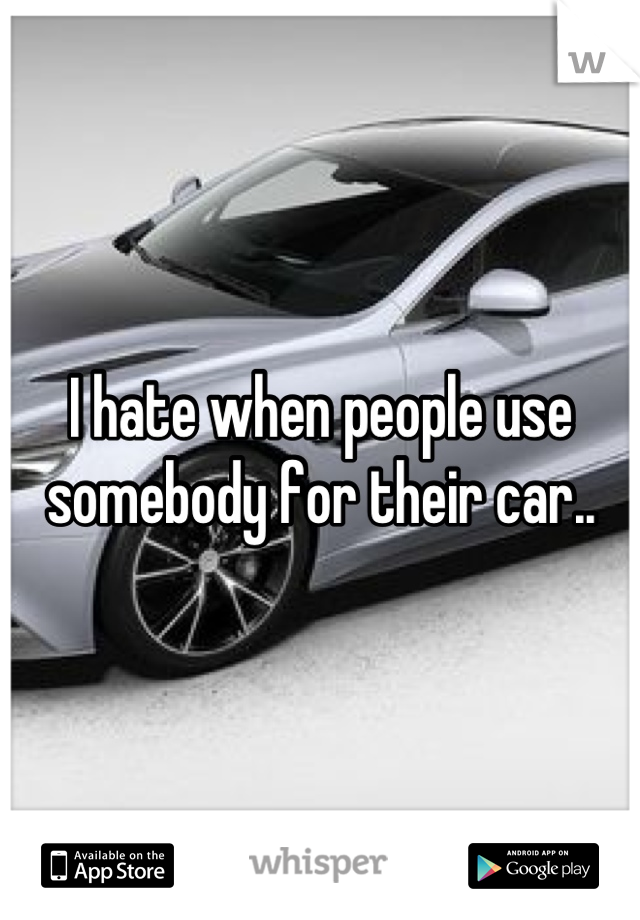 I hate when people use somebody for their car..