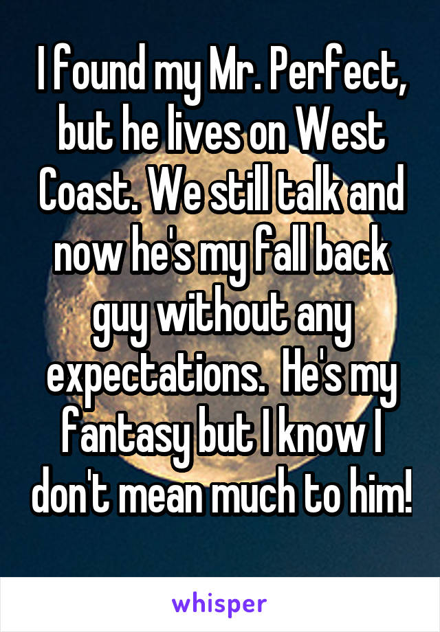 I found my Mr. Perfect, but he lives on West Coast. We still talk and now he's my fall back guy without any expectations.  He's my fantasy but I know I don't mean much to him! 