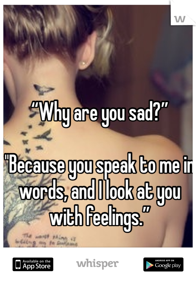 “Why are you sad?” 
"Because you speak to me in words, and I look at you with feelings.”
