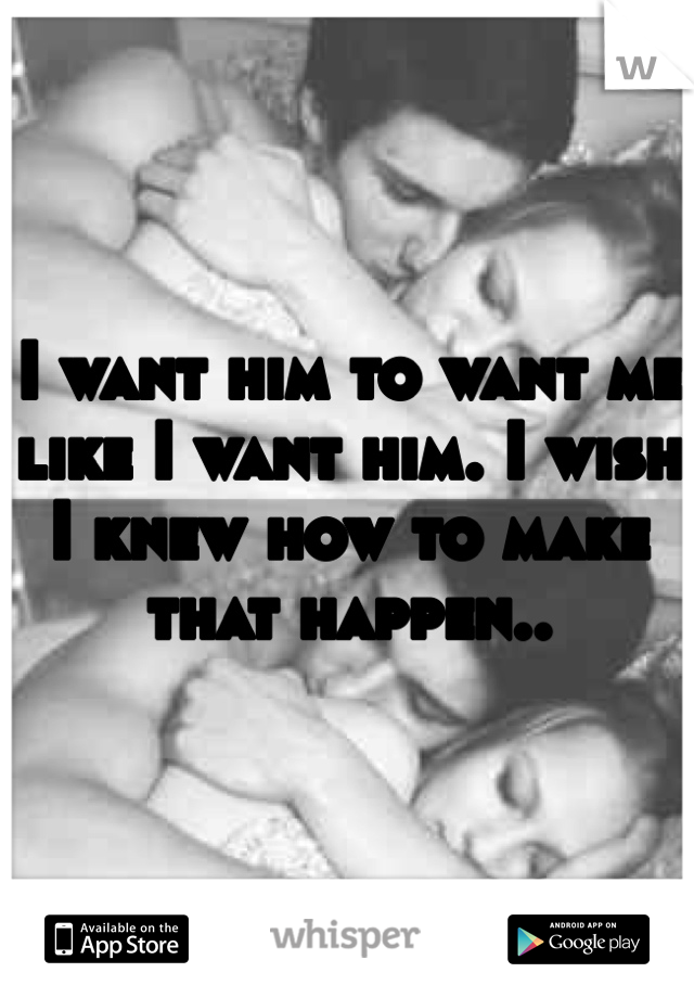 I want him to want me like I want him. I wish I knew how to make that happen..