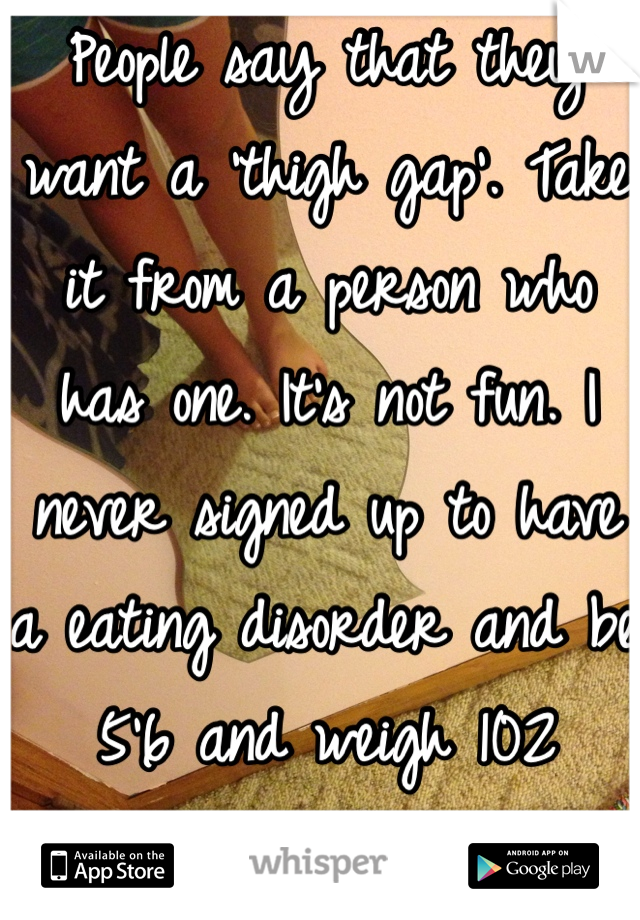 People say that they want a 'thigh gap'. Take it from a person who has one. It's not fun. I never signed up to have a eating disorder and be 5'6 and weigh 102 pounds. 