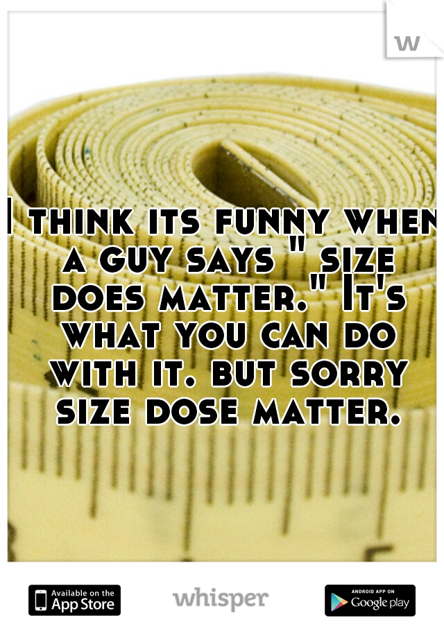 I think its funny when a guy says " size does matter." It's what you can do with it. but sorry size dose matter.