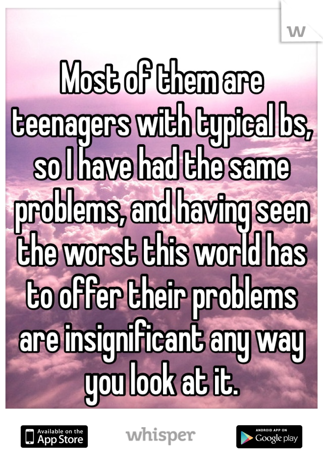 Most of them are teenagers with typical bs, so I have had the same problems, and having seen the worst this world has to offer their problems are insignificant any way you look at it.