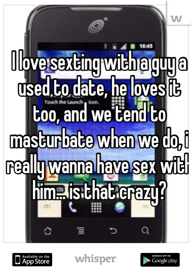 I love sexting with a guy a used to date, he loves it too, and we tend to masturbate when we do, i really wanna have sex with him... is that crazy?