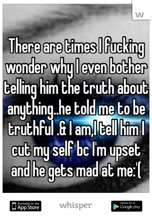 There are times I fucking wonder why I even bother telling him the truth about anything..he told me to be truthful .& I am,I tell him I cut my self bc I'm upset and he gets mad at me:'(
