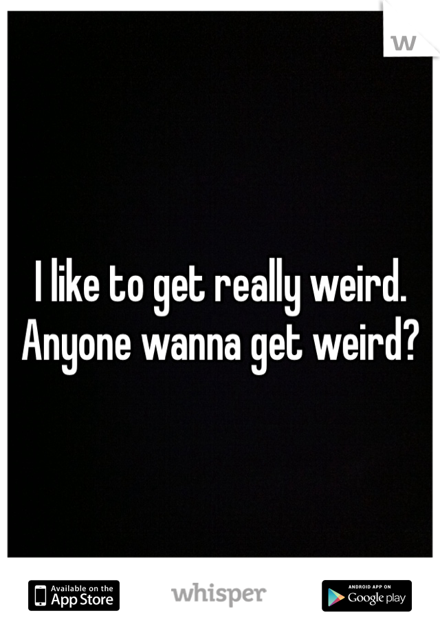 I like to get really weird. Anyone wanna get weird?