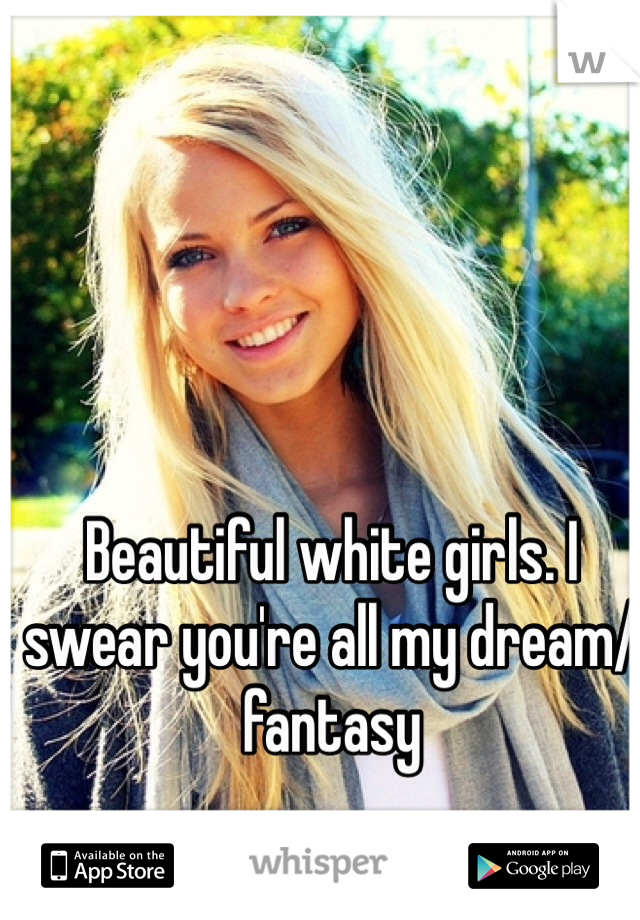 Beautiful white girls. I swear you're all my dream/fantasy