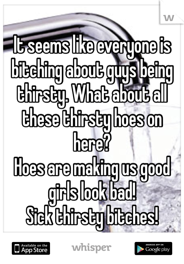 It seems like everyone is bitching about guys being thirsty. What about all these thirsty hoes on here? 
Hoes are making us good girls look bad!
Sick thirsty bitches!
