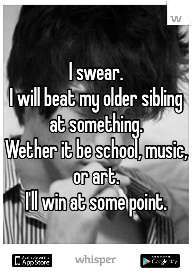 I swear.
I will beat my older sibling at something.
Wether it be school, music, or art.
I'll win at some point.
