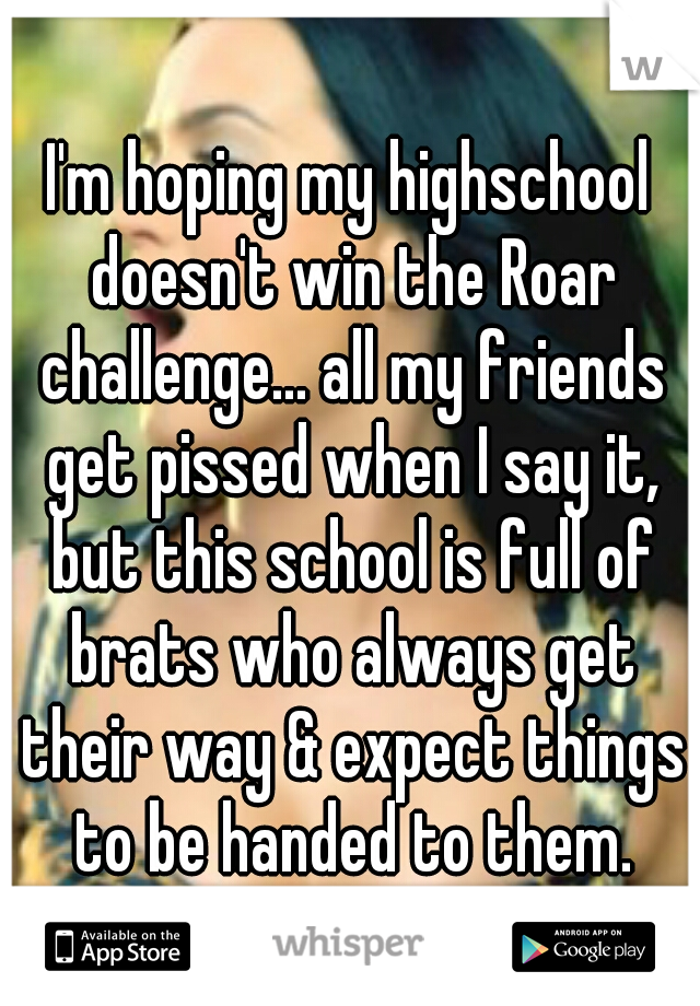 I'm hoping my highschool doesn't win the Roar challenge... all my friends get pissed when I say it, but this school is full of brats who always get their way & expect things to be handed to them.
