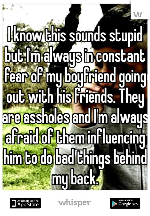 I know this sounds stupid but I'm always in constant fear of my boyfriend going out with his friends. They are assholes and I'm always afraid of them influencing him to do bad things behind my back.
