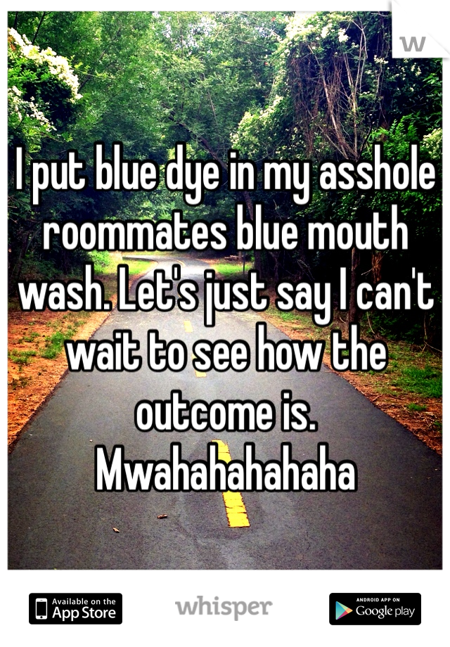I put blue dye in my asshole roommates blue mouth wash. Let's just say I can't wait to see how the outcome is. Mwahahahahaha