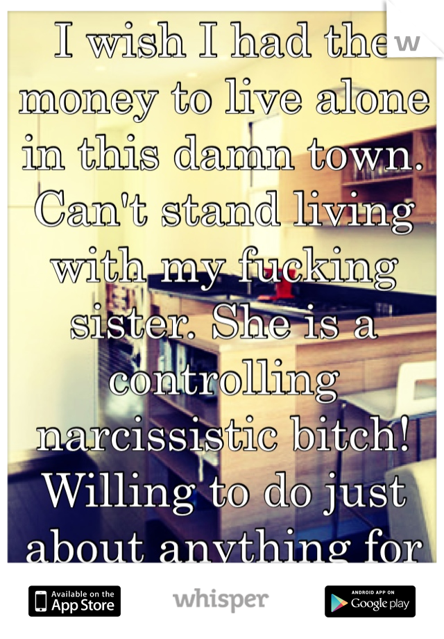 I wish I had the money to live alone in this damn town. Can't stand living with my fucking sister. She is a controlling narcissistic bitch! Willing to do just about anything for free alone housing!!!