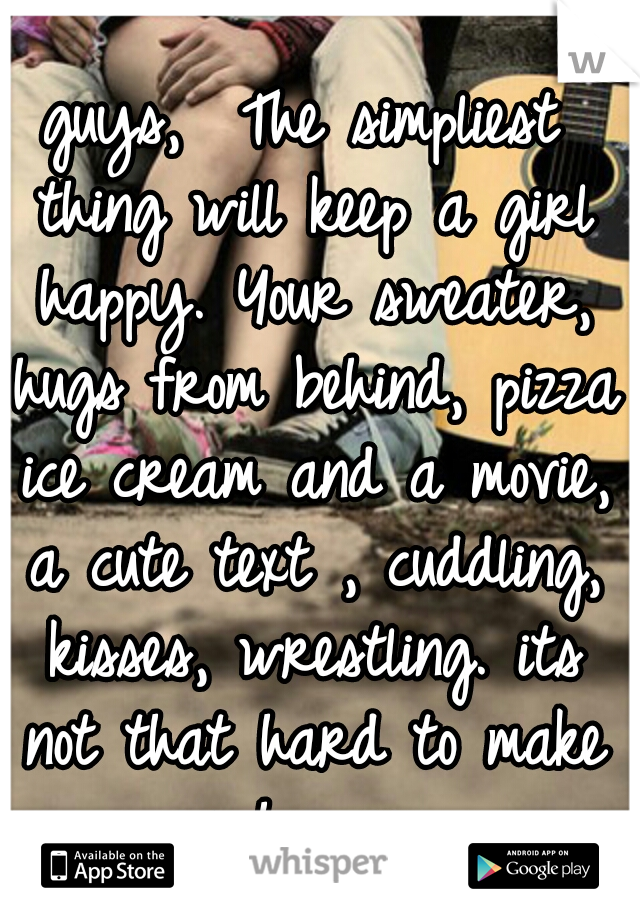 guys, 
The simpliest thing will keep a girl happy. Your sweater, hugs from behind, pizza ice cream and a movie, a cute text , cuddling, kisses, wrestling. its not that hard to make us happy .