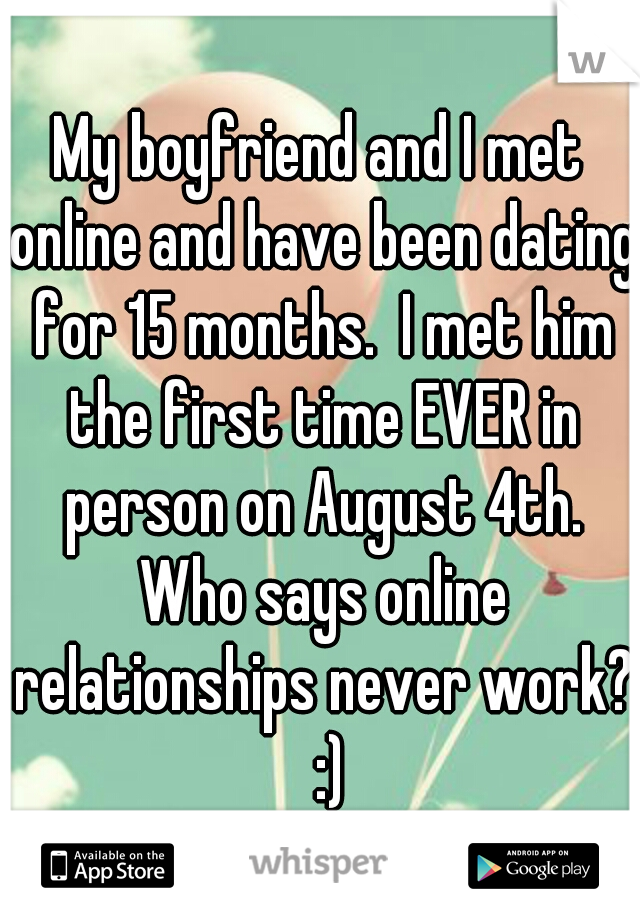 My boyfriend and I met online and have been dating for 15 months.  I met him the first time EVER in person on August 4th. Who says online relationships never work?   :) 