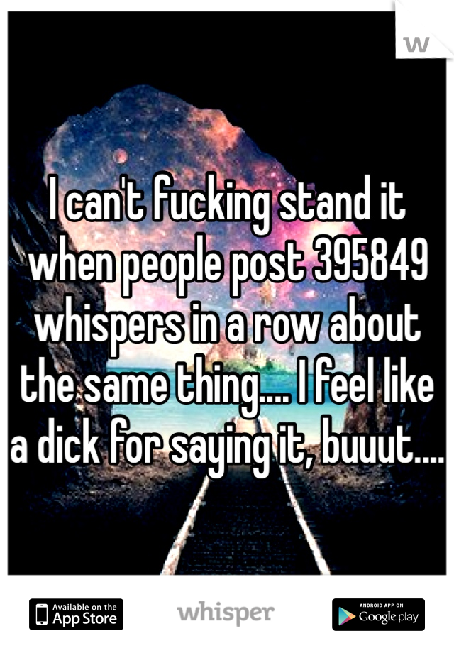 I can't fucking stand it when people post 395849 whispers in a row about the same thing.... I feel like a dick for saying it, buuut....