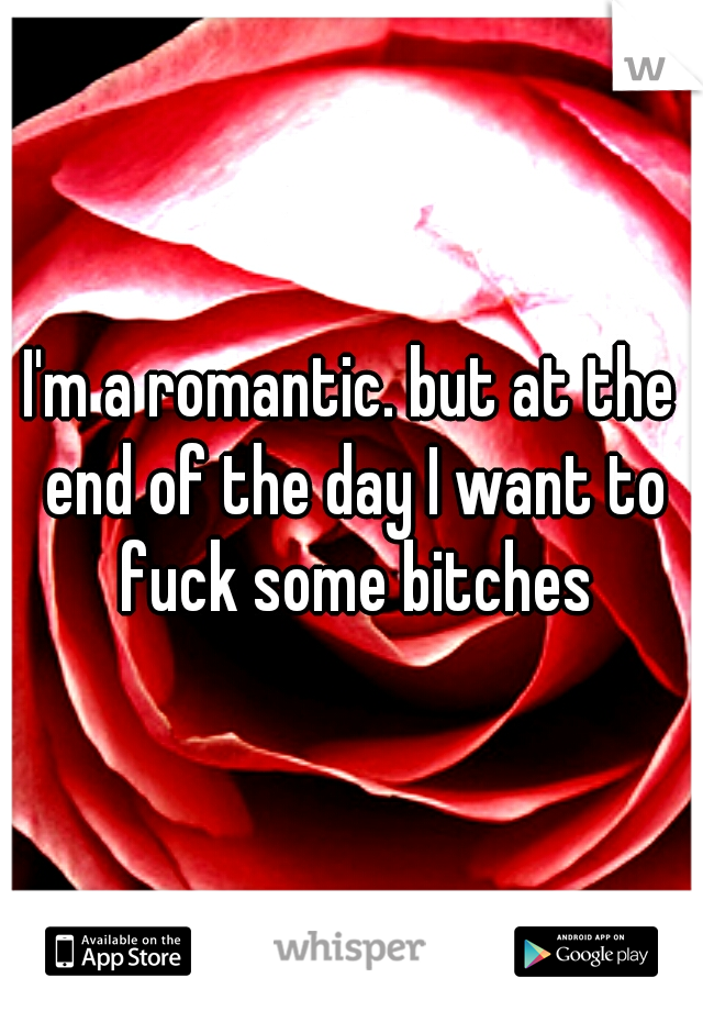 I'm a romantic. but at the end of the day I want to fuck some bitches