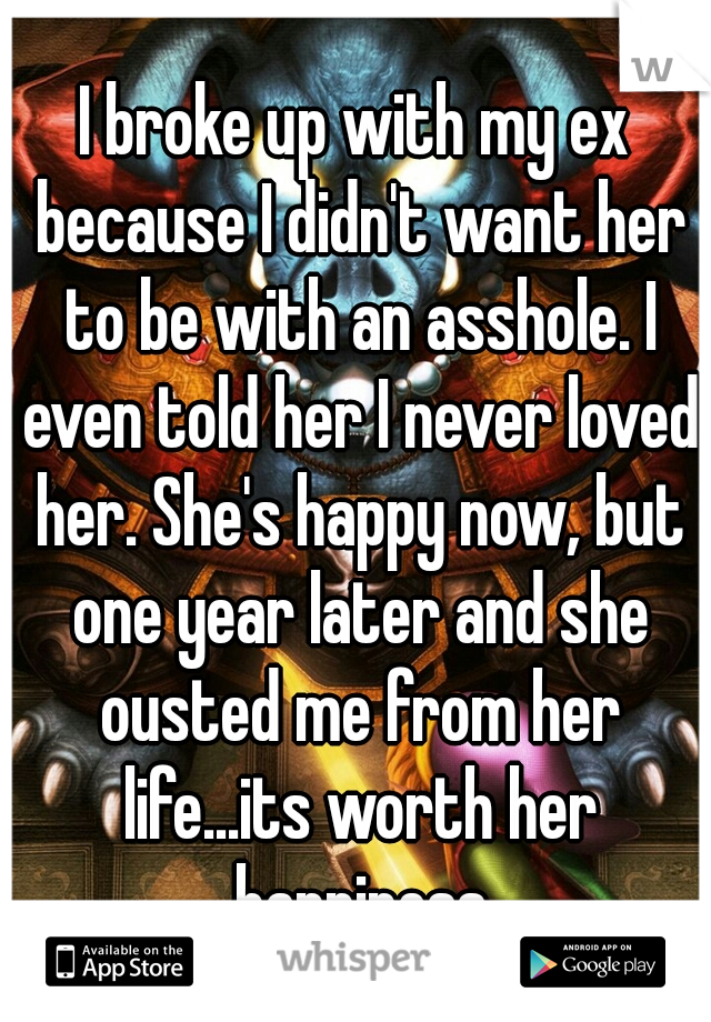 I broke up with my ex because I didn't want her to be with an asshole. I even told her I never loved her. She's happy now, but one year later and she ousted me from her life...its worth her happiness