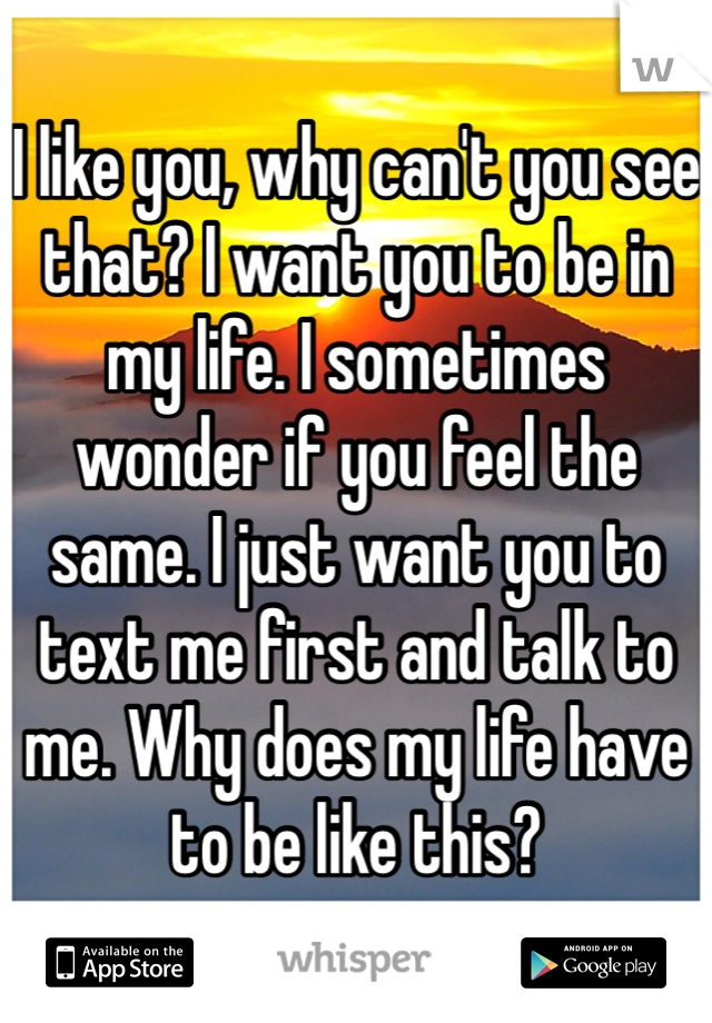 I like you, why can't you see that? I want you to be in my life. I sometimes wonder if you feel the same. I just want you to text me first and talk to me. Why does my life have to be like this? 