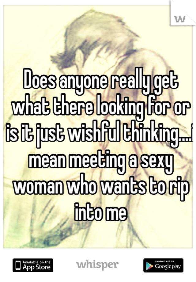 Does anyone really get what there looking for or is it just wishful thinking....i mean meeting a sexy woman who wants to rip into me