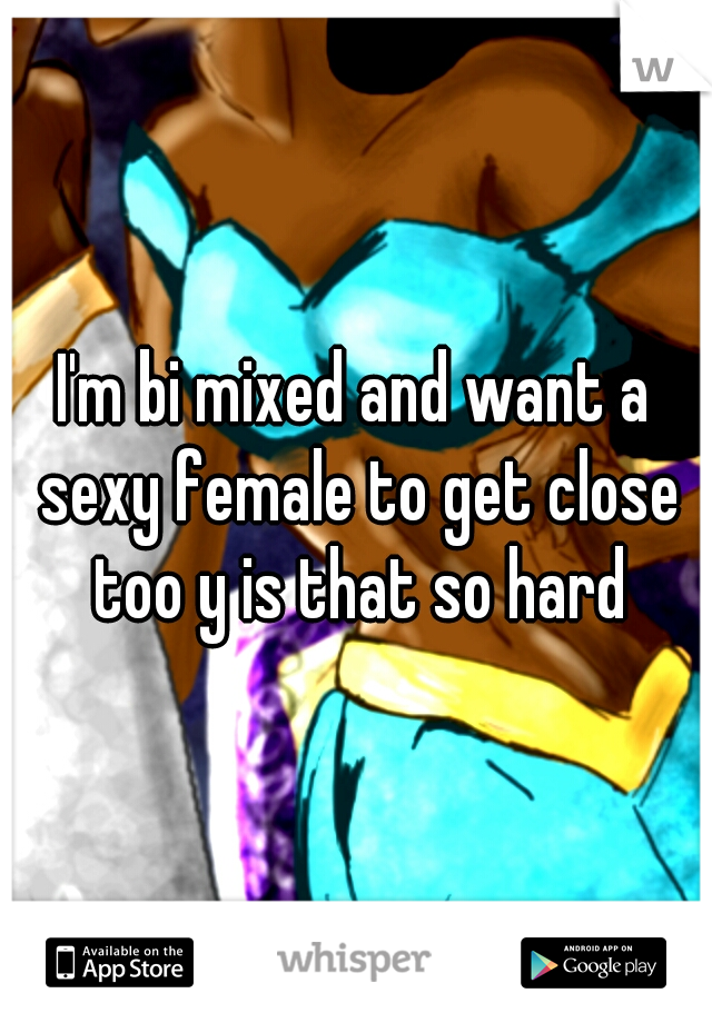 I'm bi mixed and want a sexy female to get close too y is that so hard